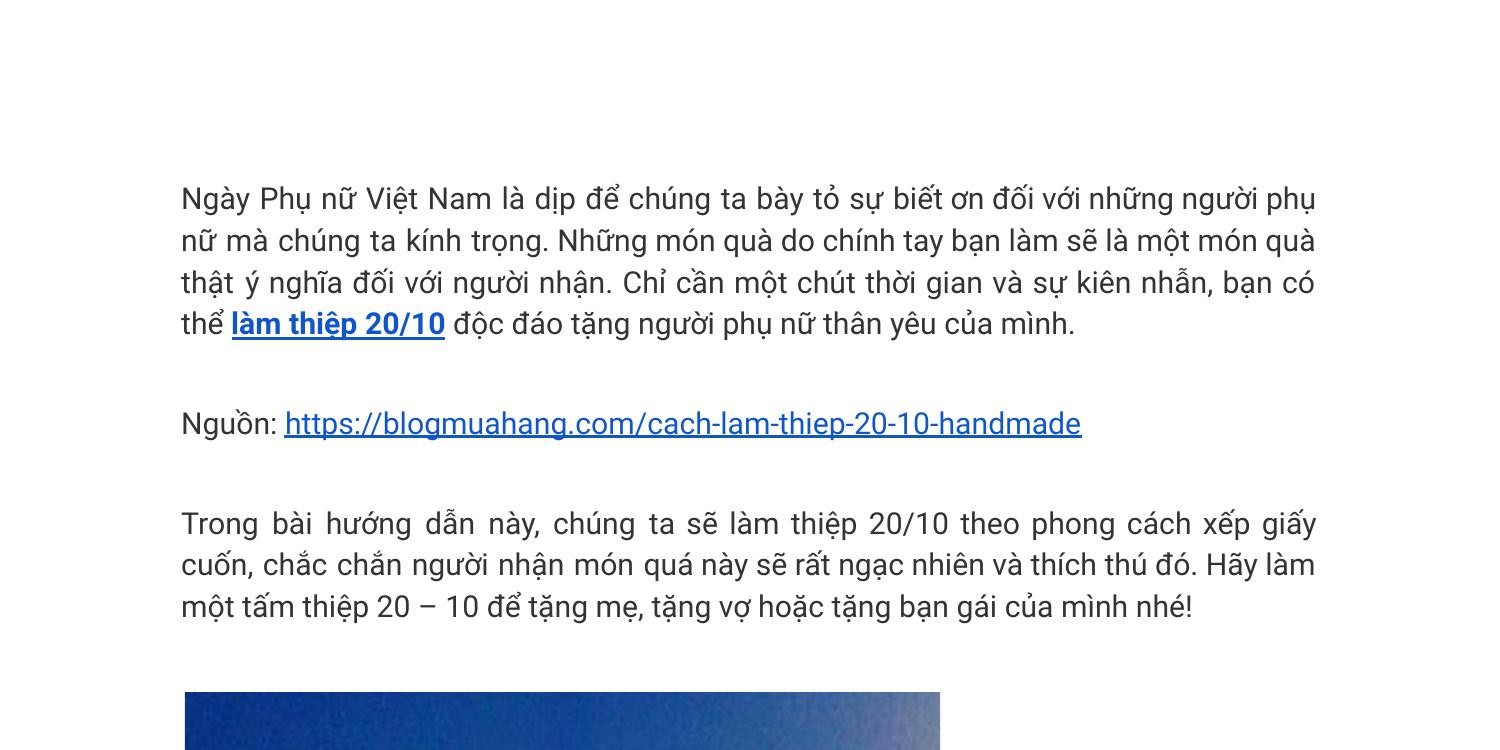 Ngày 20/10 sẽ đến trong không lâu nữa, và bạn đang loay hoay tìm kiếm một món quà ý nghĩa để tặng người phụ nữ của mình? Hãy tạo ra những thiệp 20/10 độc đáo, tuyệt đẹp và dễ dàng tại đây. Với những thiệp đẹp, những hướng dẫn dễ hiểu, bạn sẽ có thể tạo ra những món quà đầy ý nghĩa, tặng người mình yêu thương.